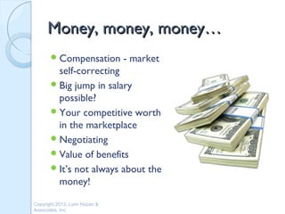 Money, money, money…
        Compensation          - market
         self-correcting
        Big jump in salary
         possible?
        Your competitive worth
         in the marketplace
        Negotiating
        Value of benefits
        It’s not always about the
         money!

Copyright 2013, Lynn Hazan &
Associates, Inc.
 