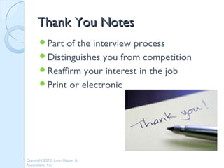 Thank You Notes
       Part of the interview process
       Distinguishes you from competition
       Reaffirm your interest in the job
       Print or electronic




Copyright 2013, Lynn Hazan &
Associates, Inc.
 