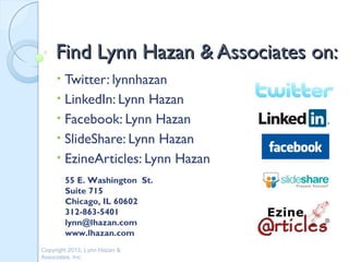Find Lynn Hazan & Associates on:
     • Twitter: lynnhazan
     • LinkedIn: Lynn Hazan
     • Facebook: Lynn Hazan
     • SlideShare: Lynn Hazan
     • EzineArticles: Lynn Hazan
         55 E. Washington St.
         Suite 715
         Chicago, IL 60602
         312-863-5401
         lynn@lhazan.com
         www.lhazan.com
Copyright 2013, Lynn Hazan &
Associates, Inc.
 