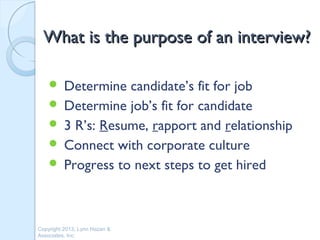 What is the purpose of an interview?

     Determine candidate’s fit for job
     Determine job’s fit for candidate
     3 R’s: Resume, rapport and relationship
     Connect with corporate culture
     Progress to next steps to get hired




Copyright 2013, Lynn Hazan &
Associates, Inc.
 