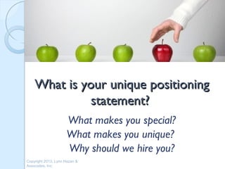 What is your unique positioning
              statement?
                     What makes you special?
                     What makes you unique?
                     Why should we hire you?
Copyright 2013, Lynn Hazan &
Associates, Inc.
 