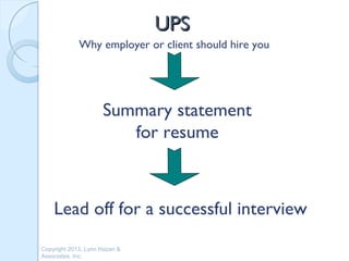 UPS
             Why employer or client should hire you




                     Summary statement
                        for resume



    Lead off for a successful interview
Copyright 2013, Lynn Hazan &
Associates, Inc.
 