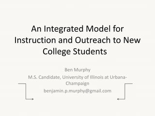 An Integrated Model for
Instruction and Outreach to New
College Students
Ben Murphy
M.S. Candidate, University of Illinois at Urbana-
Champaign
benjamin.p.murphy@gmail.com
 