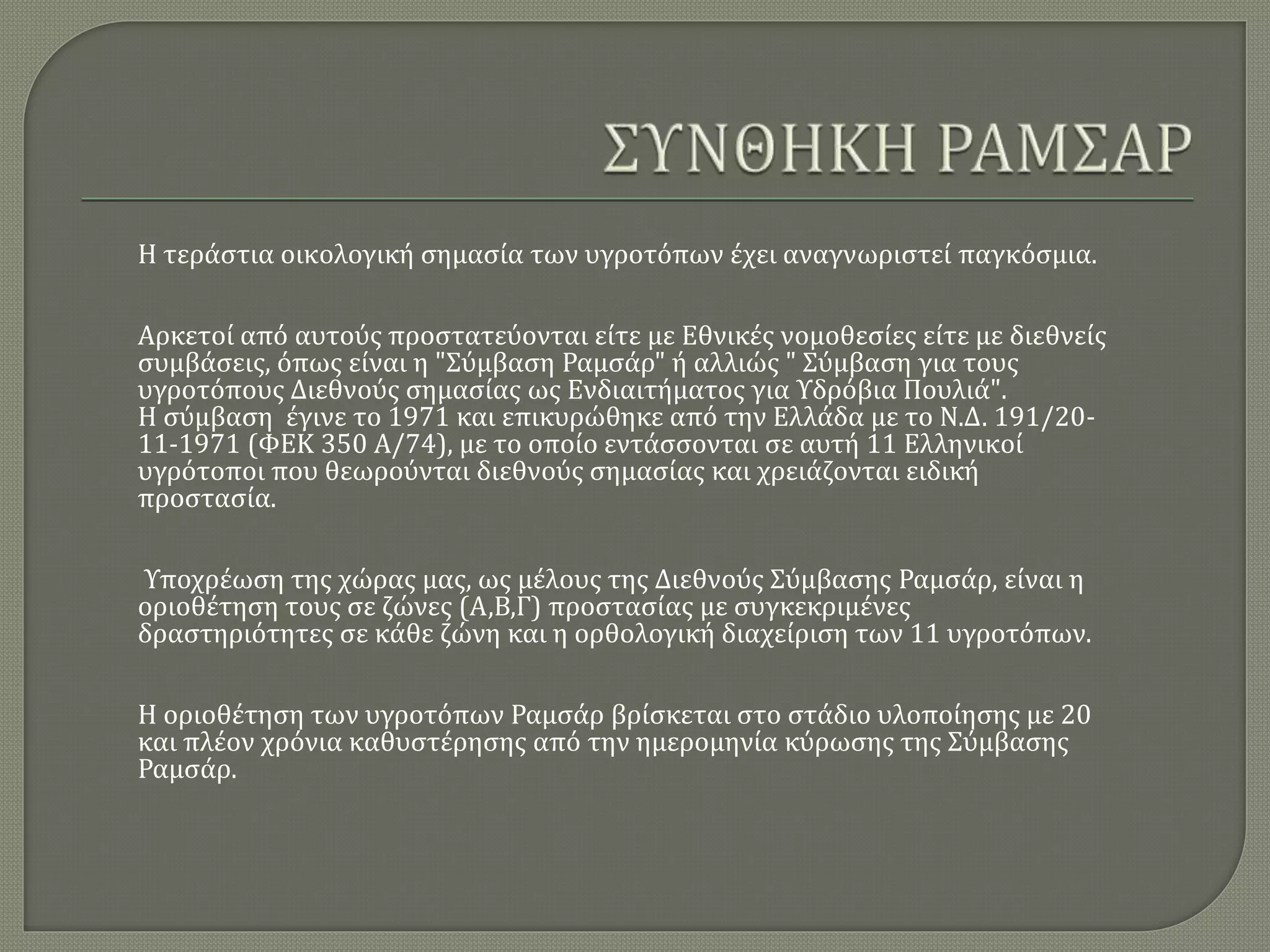 Η τεράστια οικολογική σημασία των υγροτόπων έχει αναγνωριστεί παγκόσμια.
Αρκετοί από αυτούς προστατεύονται είτε με Εθνικές νομοθεσίες είτε με διεθνείς
συμβάσεις, όπως είναι η "Σύμβαση Ραμσάρ" ή αλλιώς " Σύμβαση για τους
υγροτόπους Διεθνούς σημασίας ως Ενδιαιτήματος για Υδρόβια Πουλιά".
Η σύμβαση έγινε το 1971 και επικυρώθηκε από την Ελλάδα με το Ν.Δ. 191/20-
11-1971 (ΦΕΚ 350 Α/74), με το οποίο εντάσσονται σε αυτή 11 Ελληνικοί
υγρότοποι που θεωρούνται διεθνούς σημασίας και χρειάζονται ειδική
προστασία.
Υποχρέωση της χώρας μας, ως μέλους της Διεθνούς Σύμβασης Ραμσάρ, είναι η
οριοθέτηση τους σε ζώνες (Α,Β,Γ) προστασίας με συγκεκριμένες
δραστηριότητες σε κάθε ζώνη και η ορθολογική διαχείριση των 11 υγροτόπων.
Η οριοθέτηση των υγροτόπων Ραμσάρ βρίσκεται στο στάδιο υλοποίησης με 20
και πλέον χρόνια καθυστέρησης από την ημερομηνία κύρωσης της Σύμβασης
Ραμσάρ.
 