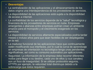 • Desventajas
• La centralización de las aplicaciones y el almacenamiento de los
datos origina una interdependencia de los proveedores de servicios.
• La disponibilidad de las aplicaciones está sujeta a la disponibilidad
de acceso a internet.
• La confiabilidad de los servicios depende de la "salud" tecnológica y
financiera de los proveedores de servicios en nube. Empresas
emergentes o alianzas entre empresas podrían crear un ambiente
propicio para el monopolio y el crecimiento exagerado en los
servicios.
• La disponibilidad de servicios altamente especializados podría tardar
meses o incluso años para que sean factibles de ser desplegados
en la red.
• La madurez funcional de las aplicaciones hace que continuamente
estén modificando sus interfaces, por lo cual la curva de aprendizaje
en empresas de orientación no tecnológica tenga unas pendientes
significativas, así como su consumo automático por aplicaciones.
• Seguridad. La información de la empresa debe recorrer diferentes
nodos para llegar a su destino, cada uno de ellos (y sus canales)
son un foco de inseguridad. Si se utilizan protocolos seguros,
HTTPS por ejemplo, la velocidad total disminuye debido a la
sobrecarga que éstos requieren.
 