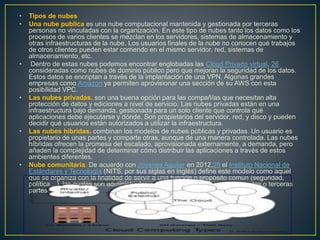 • Tipos de nubes
• Una nube publica es una nube computacional mantenida y gestionada por terceras
personas no vinculadas con la organización. En este tipo de nubes tanto los datos como los
procesos de varios clientes se mezclan en los servidores, sistemas de almacenamiento y
otras infraestructuras de la nube. Los usuarios finales de la nube no conocen qué trabajos
de otros clientes pueden estar corriendo en el mismo servidor, red, sistemas de
almacenamiento, etc.
• Dentro de estas nubes podemos encontrar englobadas las Cloud Privado virtual, 26
consideradas como nubes de dominio público pero que mejoran la seguridad de los datos.
Estos datos se encriptan a través de la implantación de una VPN. Algunas grandes
empresas como Amazon ya permiten aprovisionar una sección de su AWS con esta
posibilidad VPC.
• Las nubes privadas. son una buena opción para las compañías que necesitan alta
protección de datos y ediciones a nivel de servicio. Las nubes privadas están en una
infraestructura bajo demanda, gestionada para un solo cliente que controla qué
aplicaciones debe ejecutarse y dónde. Son propietarios del servidor, red, y disco y pueden
decidir qué usuarios están autorizados a utilizar la infraestructura.
• Las nubes hibridas. combinan los modelos de nubes públicas y privadas. Un usuario es
propietario de unas partes y comparte otras, aunque de una manera controlada. Las nubes
híbridas ofrecen la promesa del escalado, aprovisionada externamente, a demanda, pero
añaden la complejidad de determinar cómo distribuir las aplicaciones a través de estos
ambientes diferentes.
• Nube comunitaria. De acuerdo con Joyanes Aguilar en 2012,28 el Instituto Nacional de
Estándares y Tecnología (NITS, por sus siglas en inglés) define este modelo como aquel
que se organiza con la finalidad de servir a una función o propósito común (seguridad,
política…), las cuales son administradas por las organizaciones constituyentes o terceras
partes.
 