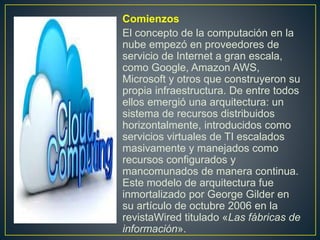 • Comienzos
• El concepto de la computación en la
nube empezó en proveedores de
servicio de Internet a gran escala,
como Google, Amazon AWS,
Microsoft y otros que construyeron su
propia infraestructura. De entre todos
ellos emergió una arquitectura: un
sistema de recursos distribuidos
horizontalmente, introducidos como
servicios virtuales de TI escalados
masivamente y manejados como
recursos configurados y
mancomunados de manera continua.
Este modelo de arquitectura fue
inmortalizado por George Gilder en
su artículo de octubre 2006 en la
revistaWired titulado «Las fábricas de
información».
 