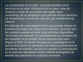 La computación en la nube, conocida también como
servicios en la nube, informática en la nube, nube de
cómputo o nube de conceptos (del inglés cloud
computing), es un paradigma que permite ofrecer servicios
de computación a través de una red, que usualmente es
Internet.
En este tipo de computación todo lo que puede ofrecer un
sistema informático se ofrece como servicio, de modo que
los usuarios puedan acceder a los servicios disponibles
"en la nube de Internet" sin conocimientos (o, al menos sin
ser expertos) en la gestión de los recursos que usan.
Según el IEEE Computer Society, es un paradigma en el
que la información se almacena de manera permanente en
servidores de Internet y se envía a cachés La computación
en la nube son servidores desde Internet encargados de
atender las peticiones en cualquier momento.
 
