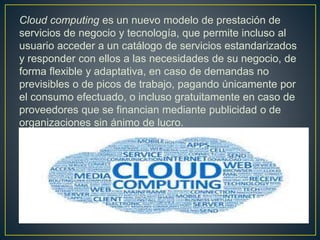 Cloud computing es un nuevo modelo de prestación de
servicios de negocio y tecnología, que permite incluso al
usuario acceder a un catálogo de servicios estandarizados
y responder con ellos a las necesidades de su negocio, de
forma flexible y adaptativa, en caso de demandas no
previsibles o de picos de trabajo, pagando únicamente por
el consumo efectuado, o incluso gratuitamente en caso de
proveedores que se financian mediante publicidad o de
organizaciones sin ánimo de lucro.
 