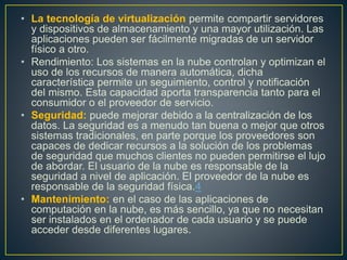 • La tecnología de virtualización permite compartir servidores
y dispositivos de almacenamiento y una mayor utilización. Las
aplicaciones pueden ser fácilmente migradas de un servidor
físico a otro.
• Rendimiento: Los sistemas en la nube controlan y optimizan el
uso de los recursos de manera automática, dicha
característica permite un seguimiento, control y notificación
del mismo. Esta capacidad aporta transparencia tanto para el
consumidor o el proveedor de servicio.
• Seguridad: puede mejorar debido a la centralización de los
datos. La seguridad es a menudo tan buena o mejor que otros
sistemas tradicionales, en parte porque los proveedores son
capaces de dedicar recursos a la solución de los problemas
de seguridad que muchos clientes no pueden permitirse el lujo
de abordar. El usuario de la nube es responsable de la
seguridad a nivel de aplicación. El proveedor de la nube es
responsable de la seguridad física.4
• Mantenimiento: en el caso de las aplicaciones de
computación en la nube, es más sencillo, ya que no necesitan
ser instalados en el ordenador de cada usuario y se puede
acceder desde diferentes lugares.
 