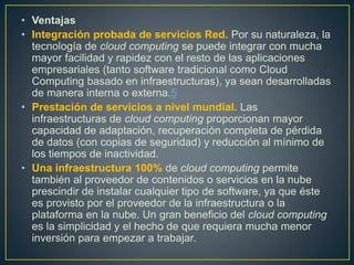 • Ventajas
• Integración probada de servicios Red. Por su naturaleza, la
tecnología de cloud computing se puede integrar con mucha
mayor facilidad y rapidez con el resto de las aplicaciones
empresariales (tanto software tradicional como Cloud
Computing basado en infraestructuras), ya sean desarrolladas
de manera interna o externa.5
• Prestación de servicios a nivel mundial. Las
infraestructuras de cloud computing proporcionan mayor
capacidad de adaptación, recuperación completa de pérdida
de datos (con copias de seguridad) y reducción al mínimo de
los tiempos de inactividad.
• Una infraestructura 100% de cloud computing permite
también al proveedor de contenidos o servicios en la nube
prescindir de instalar cualquier tipo de software, ya que éste
es provisto por el proveedor de la infraestructura o la
plataforma en la nube. Un gran beneficio del cloud computing
es la simplicidad y el hecho de que requiera mucha menor
inversión para empezar a trabajar.
 