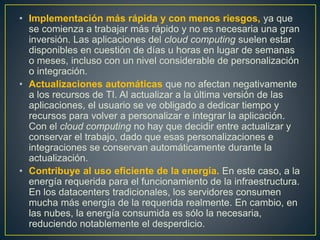 • Implementación más rápida y con menos riesgos, ya que
se comienza a trabajar más rápido y no es necesaria una gran
inversión. Las aplicaciones del cloud computing suelen estar
disponibles en cuestión de días u horas en lugar de semanas
o meses, incluso con un nivel considerable de personalización
o integración.
• Actualizaciones automáticas que no afectan negativamente
a los recursos de TI. Al actualizar a la última versión de las
aplicaciones, el usuario se ve obligado a dedicar tiempo y
recursos para volver a personalizar e integrar la aplicación.
Con el cloud computing no hay que decidir entre actualizar y
conservar el trabajo, dado que esas personalizaciones e
integraciones se conservan automáticamente durante la
actualización.
• Contribuye al uso eficiente de la energía. En este caso, a la
energía requerida para el funcionamiento de la infraestructura.
En los datacenters tradicionales, los servidores consumen
mucha más energía de la requerida realmente. En cambio, en
las nubes, la energía consumida es sólo la necesaria,
reduciendo notablemente el desperdicio.
 