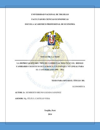 UNIVERSIDAD NACIONAL DE TRUJILLO
FACULTAD DE CIENCIAS ECONOMICAS
ESCUELA ACADEMICO PROFESIONAL DE ECONOMIA
TITULO DE LA TESIS
LA DEPRECIACIÓN DEL TIPO DE CAMBIO Y SU EFECTO EN EL RIESGO
CAMBIARIO CREDITICIO DE LA BANCA: UN ENFOQUE NO LINEAL PARA
EL CASO PERUANO 1995 – 2014
TESIS PARA OPTAR EL TÍTULO DE:
ECONOMÍSTA
AUTOR: Br. HUMBERTO BRUNO LOZADA SANJINEZ
ASESOR: Mg. FÉLIX S. CASTILLO VERA
Trujillo, Perú
2014
TESIS UNITRU Biblioteca Digital. Oficina de Sistemas e Informática - UNT
Esta obra ha sido publicada bajo la licencia Creative Commons Reconocimiento-No Comecial-Compartir bajo la misma
licencia 2.5 Perú. Para ver una copia de dicha licencia, visite http://creativecommons.org/licenses/by-nc-sa/2.5/pe/
 