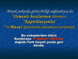 Birçok noktada görüş birliği sağlandıysa da
    *Osmanlı borçlarının ödenmesi ,
           *Kapitülasyonlar ,
*ve Musul konusunda anlaşmaya varılamadı.
          Bu sebeplerden ötürü
      Konferans 4 Şubat 1923’de
      dağıldı.Türk heyeti yurda geri
                  döndü.
 