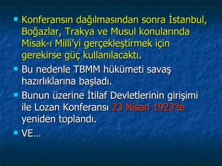    Konferansın dağılmasından sonra İstanbul,
    Boğazlar, Trakya ve Musul konularında
    Misak-ı Milli’yi gerçekleştirmek için
    gerekirse güç kullanılacaktı.
   Bu nedenle TBMM hükümeti savaş
    hazırlıklarına başladı.
   Bunun üzerine İtilaf Devletlerinin girişimi
    ile Lozan Konferansı 23 Nisan 1923’te
    yeniden toplandı.
   VE…
 