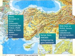 Batıda,
Bozcaada ve
İmroz
(Gökçeada)
Türkiye’de;Batı                              IRAK Sınırı ve
Trakya ,Midilli                              MUSUL Sorunu
Sakız ve Sisam                               Lozan’da
adaları                                      halledilemedi.
Yunanistan’               Suriye Sınırı      İkili Görüşmelere
kaldı.                    ANKARA             bırakıldı.
                          Antlaşması’na
                          göre belirlendi.




                  RECEP ÇETİN
 