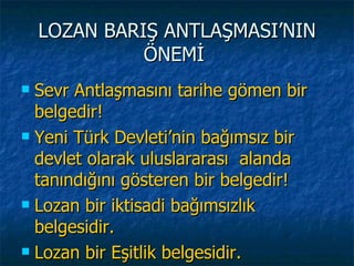 LOZAN BARIŞ ANTLAŞMASI’NIN
              ÖNEMİ
 Sevr Antlaşmasını tarihe gömen bir
  belgedir!
 Yeni Türk Devleti’nin bağımsız bir

  devlet olarak uluslararası alanda
  tanındığını gösteren bir belgedir!
 Lozan bir iktisadi bağımsızlık

  belgesidir.
 Lozan bir Eşitlik belgesidir.
 