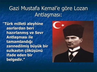Gazi Mustafa Kemal’e göre Lozan
             Antlaşması:
“Türk milleti aleyhine
  asırlardan beri
  hazırlanmış ve Sevr
  Antlaşması ile
  tamamlandığı
  zannedilmiş büyük bir
  suikastın çöküşünü
  ifade eden bir
  belgedir.”
 