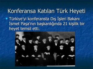 Konferansa Katılan Türk Heyeti
   Türkiye’yi konferansta Dış İşleri Bakanı
    İsmet Paşa’nın başkanlığında 21 kişilik bir
    heyet temsil etti.
 