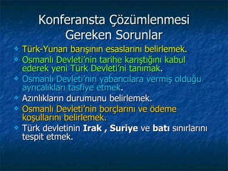 Konferansta Çözümlenmesi
            Gereken Sorunlar
   Türk-Yunan barışının esaslarını belirlemek.
   Osmanlı Devleti’nin tarihe karıştığını kabul
    ederek yeni Türk Devleti’ni tanımak.
   Osmanlı Devleti’nin yabancılara vermiş olduğu
    ayrıcalıkları tasfiye etmek.
   Azınlıkların durumunu belirlemek.
   Osmanlı Devleti’nin borçlarını ve ödeme
    koşullarını belirlemek.
   Türk devletinin Irak , Suriye ve batı sınırlarını
    tespit etmek.
 
