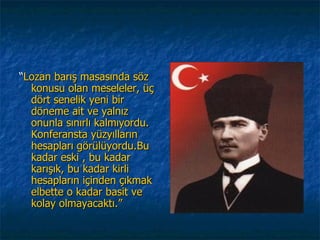 “Lozan barış masasında söz
  konusu olan meseleler, üç
  dört senelik yeni bir
  döneme ait ve yalnız
  onunla sınırlı kalmıyordu.
  Konferansta yüzyılların
  hesapları görülüyordu.Bu
  kadar eski , bu kadar
  karışık, bu kadar kirli
  hesapların içinden çıkmak
  elbette o kadar basit ve
  kolay olmayacaktı.”
 
