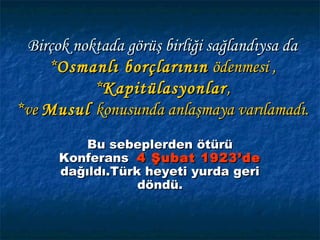 Birçok noktada görüş birliği sağlandıysa da
    *Osmanlı borçlarının ödenmesi ,
           *Kapitülasyonlar ,
*ve Musul konusunda anlaşmaya varılamadı.
          Bu sebeplerden ötürü
      Konferans 4 Şubat 1923’de
      dağıldı.Türk heyeti yurda geri
                  döndü.
 