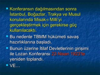    Konferansın dağılmasından sonra
    İstanbul, Boğazlar, Trakya ve Musul
    konularında Misak-ı Milli’yi
    gerçekleştirmek için gerekirse güç
    kullanılacaktı.
   Bu nedenle TBMM hükümeti savaş
    hazırlıklarına başladı.
   Bunun üzerine İtilaf Devletlerinin girişimi
    ile Lozan Konferansı 23 Nisan 1923’te
    yeniden toplandı.
   VE…
 