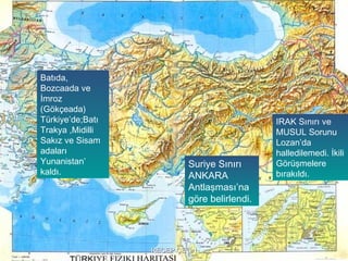Batıda,
Bozcaada ve
İmroz
(Gökçeada)
Türkiye’de;Batı                              IRAK Sınırı ve
Trakya ,Midilli                              MUSUL Sorunu
Sakız ve Sisam                               Lozan’da
adaları                                      halledilemedi. İkili
Yunanistan’               Suriye Sınırı      Görüşmelere
kaldı.                    ANKARA             bırakıldı.
                          Antlaşması’na
                          göre belirlendi.




                  RECEP ÇETİN
 