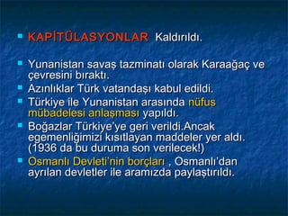    KAPİTÜLASYONLAR Kaldırıldı.

   Yunanistan savaş tazminatı olarak Karaağaç ve
    çevresini bıraktı.
   Azınlıklar Türk vatandaşı kabul edildi.
   Türkiye ile Yunanistan arasında nüfus
    mübadelesi anlaşması yapıldı.
   Boğazlar Türkiye’ye geri verildi.Ancak
    egemenliğimizi kısıtlayan maddeler yer aldı.
    (1936 da bu duruma son verilecek!)
   Osmanlı Devleti’nin borçları , Osmanlı’dan
    ayrılan devletler ile aramızda paylaştırıldı.
 