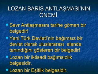 LOZAN BARIŞ ANTLAŞMASI’NIN
          ÖNEMİ
 Sevr Antlaşmasını tarihe gömen bir
  belgedir!
 Yeni Türk Devleti’nin bağımsız bir

  devlet olarak uluslararası alanda
  tanındığını gösteren bir belgedir!
 Lozan bir iktisadi bağımsızlık

  belgesidir.
 Lozan bir Eşitlik belgesidir.
 