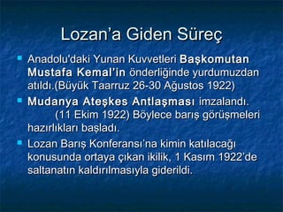 Lozan’a Giden Süreç
   Anadolu'daki Yunan Kuvvetleri Başkomutan
    Mustafa Kemal’in önderliğinde yurdumuzdan
    atıldı.(Büyük Taarruz 26-30 Ağustos 1922)
   Mudanya Ateşkes Antlaşması imzalandı.
           (11 Ekim 1922) Böylece barış görüşmeleri
    hazırlıkları başladı.
   Lozan Barış Konferansı’na kimin katılacağı
    konusunda ortaya çıkan ikilik, 1 Kasım 1922’de
    saltanatın kaldırılmasıyla giderildi.
 