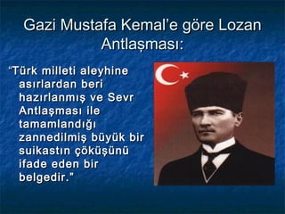 Gazi Mustafa Kemal’e göre Lozan
            Antlaşması:
“Türk milleti aleyhine
  asırlardan beri
  hazırlanmış ve Sevr
  Antlaşması ile
  tamamlandığı
  zannedilmiş büyük bir
  suikastın çöküşünü
  ifade eden bir
  belgedir.”
 