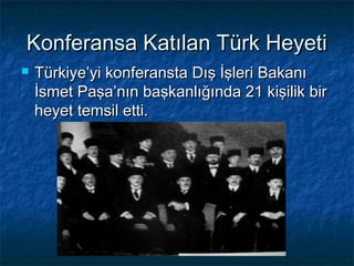 Konferansa Katılan Türk Heyeti
   Türkiye’yi konferansta Dış İşleri Bakanı
    İsmet Paşa’nın başkanlığında 21 kişilik bir
    heyet temsil etti.
 