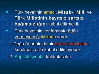      Türk heyetinin amacı, Misak-ı Milli ve
      Türk Milletinin kayıtsız şartsız
      bağımsızlığını kabul ettirmekti.
     Türk heyetinin konferansta ödün
      vermeyeceği iki konu vardı:
    1-Doğu Anadolu’da bir Ermeni devletinin
      kurulması asla kabul edilmeyecek,
    2- Kapitülasyonlar kaldırılacaktı.
 