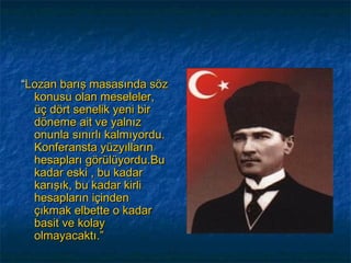 “Lozan barış masasında söz
  konusu olan meseleler,
  üç dört senelik yeni bir
  döneme ait ve yalnız
  onunla sınırlı kalmıyordu.
  Konferansta yüzyılların
  hesapları görülüyordu.Bu
  kadar eski , bu kadar
  karışık, bu kadar kirli
  hesapların içinden
  çıkmak elbette o kadar
  basit ve kolay
  olmayacaktı.”
 
