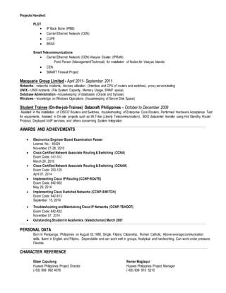 Projects Handled:
PLDT
 IP Back Bone (IPBB)
 Carrier Ethernet Network (CEN)
 CUPE
 BRAS
Smart Telecommunications
 Carrier Ethernet Network (CEN) Visayas Cluster (IPRAN)
Point Person (Management/Technical) for installation of Nodes for Visayas Islands
 CEN
 SMART Firewall Project
Macquarie Group Limited - April 2011- September 2011
Networks - networks incidents, devices utilization (Interface and CPU of routers and switches), proxy serverstesting
UNIX – UNIX incidents (File System Capacity, Memory Usage, SWAP space)
Database Administration –housekeeping of databases (Oracle and Sybase)
Windows – knowledge on Windows Operations (housekeeping of Server Disk Space)
Student Trainee (On-the-job-Trainee) Datacraft Philippines – October to December 2009
Assisted in the installation of CISCO Routers and Switches, troubleshooting of Enterprise Core Routers, Performed Hardware Acceptance Test
for equipments, Assisted in On-site projects such as Wi-Tribe (Liberty Telecommunication), BDO datacenter transfer using Hot Standby Router
Protocol, Deployed VoIP services, and others concerning System Integration
AWARDS AND ACHIEVEMENTS
 Electronics Engineer Board Examination Passer
License No.: 46424
November 27-28, 2010
 Cisco Certified Network Associate Routing & Switching (CCNA)
Exam Code: 640-802
March 29, 2010
 Cisco Certified Network Associate Routing & Switching (CCNAX)
Exam Code: 200-120
April 01, 2014
 Implementing Cisco IPRouting (CCNP-ROUTE)
Exam Code: 642-902
May 29, 2014
 Implementing Cisco Switched Networks (CCNP-SWITCH)
Exam Code: 642-813
September 15, 2014
 Troubleshooting and Maintaining Cisco IP Networks (CCNP-TSHOOT)
Exam Code: 642-832
November 07, 2014
 Outstanding Student in Academics (Valedictorian) March 2001
PERSONAL DATA
Born in Pampanga, Philippines on August 02,1988. Single, Filipino Citizenship, Roman Catholic. Above-average communication
skills, fluent in English and Filipino. Dependable and can work well in groups. Analytical and hardworking. Can work under pressure.
Flexible.
CHARACTER REFERENCE
Elizer Capulong Renier Maglaqui
Huawei Philippines Project Director Huawei Philippines Project Manager
(+63) 999 992 4078 (+63) 939 915 5210
 
