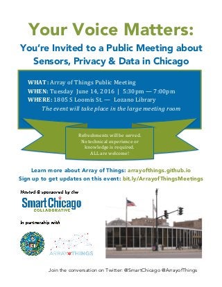 Join the conversation on Twitter: @SmartChicago @ArrayofThings
Your Voice Matters:
You’re Invited to a Public Meeting about
Sensors, Privacy & Data in Chicago
Learn more about Array of Things: arrayofthings.github.io
Sign up to get updates on this event: bit.ly/ArrayofThingsMeetings
WHAT:	
  Array	
  of	
  Things	
  Public	
  Meeting	
  
WHEN:	
  Tuesday	
  	
  June	
  14,	
  2016	
  	
  |	
  	
  5:30pm	
  —	
  7:00pm	
  	
  	
  
WHERE:	
  1805	
  S	
  Loomis	
  St.	
  —	
  	
  Lozano	
  Library	
  	
  
The	
  event	
  will	
  take	
  place	
  in	
  the	
  large	
  meeting	
  room	
  
	
  
Refreshments	
  will	
  be	
  served.	
  
No	
  technical	
  experience	
  or	
  
knowledge	
  is	
  required.	
  	
  
ALL	
  are	
  welcome!	
  
	
  
 