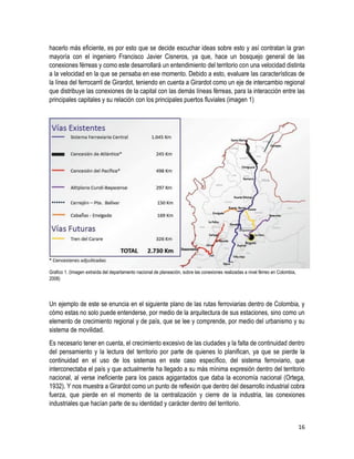 16
hacerlo más eficiente, es por esto que se decide escuchar ideas sobre esto y así contratan la gran
mayoría con el ingeniero Francisco Javier Cisneros, ya que, hace un bosquejo general de las
conexiones férreas y como este desarrollará un entendimiento del territorio con una velocidad distinta
a la velocidad en la que se pensaba en ese momento. Debido a esto, evaluare las características de
la línea del ferrocarril de Girardot, teniendo en cuenta a Girardot como un eje de intercambio regional
que distribuye las conexiones de la capital con las demás líneas férreas, para la interacción entre las
principales capitales y su relación con los principales puertos fluviales (imagen 1)
Grafico 1. (Imagen extraída del departamento nacional de planeación, sobre las conexiones realizadas a nivel férreo en Colombia,
2008)
Un ejemplo de este se enuncia en el siguiente plano de las rutas ferroviarias dentro de Colombia, y
cómo estas no solo puede entenderse, por medio de la arquitectura de sus estaciones, sino como un
elemento de crecimiento regional y de país, que se lee y comprende, por medio del urbanismo y su
sistema de movilidad.
Es necesario tener en cuenta, el crecimiento excesivo de las ciudades y la falta de continuidad dentro
del pensamiento y la lectura del territorio por parte de quienes lo planifican, ya que se pierde la
continuidad en el uso de los sistemas en este caso específico, del sistema ferroviario, que
interconectaba el país y que actualmente ha llegado a su más mínima expresión dentro del territorio
nacional, al verse ineficiente para los pasos agigantados que daba la economía nacional (Ortega,
1932). Y nos muestra a Girardot como un punto de reflexión que dentro del desarrollo industrial cobra
fuerza, que pierde en el momento de la centralización y cierre de la industria, las conexiones
industriales que hacían parte de su identidad y carácter dentro del territorio.
 