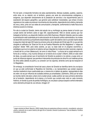 17
Por tal razón, el desarrollo formativo de estos asentamientos, llámese ciudades, pueblos, caseríos,
entre otros, en su relación con el territorio, genera una serie de comunicaciones endógenas y
exógenas, que dependen directamente de la prestación de servicios o los requerimientos para la
explotación del espacio geográfico, que generan para satisfacer necesidades, que enlaza vínculos
regulares en los cuales se producen movimientos de intercambio, dependiendo de la oferta y demanda
de unos y otros, junto con sus redes de comunicación y transporte, conformando la malla física de la
dinámica social en el tiempo.
Por ello la ciudad de Girardot, dentro del estudio de su morfología se piensa desde la función que
cumple dentro del territorio sobre el siglo XIX, específicamente 1852 en donde autores que han
trabajado el territorio y su desarrollo histórico como Niño Espinosa y Roberto Velandia: para los cuales
la periodización está sustentada por la estructuración de la situación político administrativa, los niveles
de desarrollo económico puntualmente desarrollados a partir del sistema vial el cual está inserto desde
la segunda mitad del siglo XIX hasta los primeros años de la década del 30 del siglo XX, lo que permite
otorgarle el calificativo de “Edad de Oro de los Pueblos Ribereños del Alto Magdalena” o “etapa del
progreso” desde 1900, para estos autores, ya que, su base está en el progreso económico y
estratégico que tuvo la ciudad en el sistema vial que integraba los niveles de orden nacional y regional,
a través del rio y el tren (Betancourt), tal como lo indica Rossi: “ La forma de la ciudad siempre es la
forma de un tiempo; y hay muchos tiempos en la historia de la ciudad” (Villamil, 2005) en este orden
de ideas, se puede pensar que el nacimiento de Girardot es posterior a la colonia y surge como un
punto de influencia regional, que permite el intercambio de productos de clima frío con materias primas
de clima cálido (debido al puerto y su conexión con los vapores), teniendo como eje de recepción el
río Magdalena.
Sin embargo, la consolidación formal del casco urbano de Girardot se identifica dentro de una época
en que ya está conformada la República de Colombia, y es representativo que existan espacios
inscritos mediante la traza cuadriculada que, a manera de un tablero de ajedrez, representaba la idea
de orden; tal vez por influencia de ciudades andinas ya consolidadas ( Zambrano, 2002) por tal razón
se inscribe dentro del plano urbano de la ciudad actual, cuáles podrían ser esos primeros elementos
de la fundación, dependiendo de la época y la función que cumplía este nodo en cada momento
histórico, en donde su punto de partida morfológico, es una plaza o parque (espacio central ordenador)
como elemento principal de una retícula. (Imagen 2)3
3
magen extraída de Villamil, Mauricio. (2005) Huellas físicas de esplendores efímeros evolución, consolidación, estructura
urbana y valoración de un sector histórico del siglo XX en Colombia, Girardot-Cundinamarca. Tesis de Maestría. Pontificia
Universidad Javeriana.
 