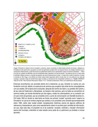 18
Imagen 2.Entender la relación entre la sociedad y evolución urbana construida en determinados periodos del tiempo, reflejados en
inmuebles de valor patrimonial, que genera una serie de significados sociales entre los espacios físicos y los códigos simbólicos que lo
construyeron históricamente, a partir del proceso de poblamiento histórico de un asentamiento urbano en territorio colombiano. .- Plano
en el que se muestran los diferentes usos que actualmente están presentes en el área de estudio. Se evidencia que en su mayor parte
la actividad múltiple (comercio y vivienda) se apoderan del centro tradicional de la ciudad. La ribera del río está en abandono, sumado
a viviendas en alto riesgo; y los edificios de interés cultural están esparcidos dentro de esta área, sin una protección por parte del
municipio, corriendo el riego de transformarse según la oferta y la demanda de las necesidades turísticas.(n.a.) Fuente: GIRARDOT
VUELVE AL RÍO. ”Plan Parcial de Renovación Urbana”, P.O.T. Girardot-Cundinamarca. Plano con la delimitación del área estudio.
Entonces encontramos una anomalía dentro de lo tradicional, ya que, Girardot no cuenta con una
fundación como tal, debido a la estructura de caminos que surgieron del andar de los conquistadores
con sus westes. De la época de la conquista, después del camino de Opón y su paralelo del Carare y
de las rutas de Federmann y Benalcázar, se trazaron más caminos, pero no todos se convertirían en
caminos reales, por donde transitarían por dos siglos y medio los colonizadores, en su conexión con
el nuevo reino de granada, que se consolida como u punto de comunicación con Santafé durante el s.
XVI hasta 1852 en donde en esta fecha se funda una primera “ciudad” conocida como “caserío La
Chivaterra” el cual es el nombre original que cambia un se consolida como Girardot aproximadamente
sobre 1890, sobre esta ciudad existen recopilaciones históricas acerca de algunos edificios de
relevancia y trascendencia, pero como asentamiento urbano no se tiene gran cantidad de información,
así que, bajo esta idea, el propósito es el de sustentar, recopilar, entender y rescatar información
acerca del municipio, entendido en este estudio como parte de un patrimonio ya olvidado e incluso
ignorado.
 