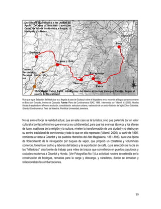 19
Ruta que sigue Sebastián de Belalcázar a su llegada al paso de Guataquí sobre el Magdalena en su recorrido a Bogotá para encontrarse
en Bosa con Gonzalo Jiménez de Quesada. Fuente: Plano de Cundinamarca IGAC, 1986. Intervenida por: Villamil, M. (2005). Huellas
físicas de esplendores efímeros evolución, consolidación, estructura urbana y valoración de un sector histórico del siglo XX en Colombia,
Girardot-Cundinamarca. Tesis de Maestría. Pontificia Universidad Javeriana.
No es solo enfocar la realidad actual, que en este caso es la turística; sino que pretende dar un valor
cultural al contexto histórico que enmarca su cotidianeidad, para que los avances técnicos y los afanes
de lucro, sustitutos de la religión y la cultura, nivelen la transformación de una ciudad y no destruyan
su centro tradicional de convivencia y todo lo que en ello repercute (Villamil, 2005). A partir de 1890,
comienza a verse a Girardot y los pueblos ribereños del Alto Magdalena, 1861-1933, tuvo una época
de florecimiento de la navegación por buques de vapor, que propició un constante y voluminoso
comercio, fomentó el cultivo y laboreo del tabaco y la exportación de café, cuya selección se hacía en
las "trilladoras", otra fuente de trabajo para miles de brazos que convirtieron en puertos populosos y
ciudades modernas a Girardot y Honda. (Ver Fotografías No.1) La actividad naviera se extendía en la
construcción de bodegas, ramadas para la carga y descarga, y varaderos, donde se armaban y
refaccionaban las embarcaciones.
 