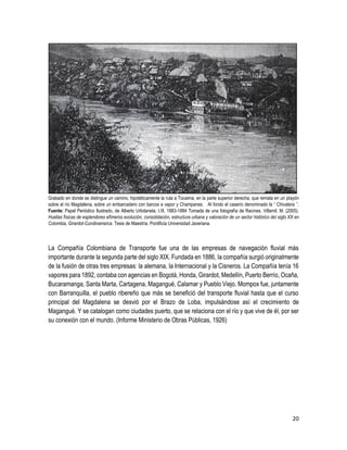 20
Grabado en donde se distingue un camino, hipotéticamente la ruta a Tocaima, en la parte superior derecha, que remata en un playón
sobre el río Magdalena, sobre un embarcadero con barcos a vapor y Champanes. Al fondo el caserío denominado la “ Chivatera ”.
Fuente: Papel Periódico Ilustrado, de Alberto Urbdaneta, t.III, 1883-1884 Tomada de una fotografía de Racines. Villamil, M. (2005).
Huellas físicas de esplendores efímeros evolución, consolidación, estructura urbana y valoración de un sector histórico del siglo XX en
Colombia, Girardot-Cundinamarca. Tesis de Maestría. Pontificia Universidad Javeriana.
La Compañía Colombiana de Transporte fue una de las empresas de navegación fluvial más
importante durante la segunda parte del siglo XIX. Fundada en 1886, la compañía surgió originalmente
de la fusión de otras tres empresas: la alemana, la Internacional y la Cisneros. La Compañía tenía 16
vapores para 1892, contaba con agencias en Bogotá, Honda, Girardot, Medellín, Puerto Berrío, Ocaña,
Bucaramanga, Santa Marta, Cartagena, Magangué, Calamar y Pueblo Viejo. Mompox fue, juntamente
con Barranquilla, el pueblo ribereño que más se benefició del transporte fluvial hasta que el curso
principal del Magdalena se desvió por el Brazo de Loba, impulsándose así el crecimiento de
Magangué. Y se catalogan como ciudades puerto, que se relaciona con el río y que vive de él, por ser
su conexión con el mundo. (Informe Ministerio de Obras Públicas, 1926)
 