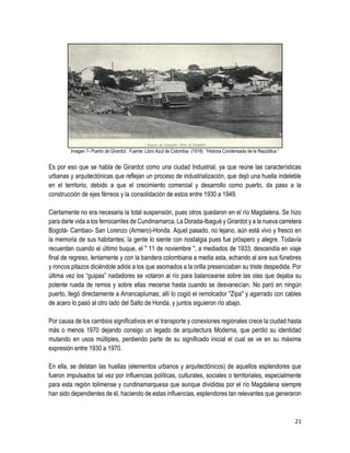 21
Imagen 7- Puerto de Girardot. Fuente: Libro Azul de Colombia. (1918) “Historia Condensada de la República ”
Es por eso que se habla de Girardot como una ciudad Industrial, ya que reúne las características
urbanas y arquitectónicas que reflejan un proceso de industrialización, que dejó una huella indeleble
en el territorio, debido a que el crecimiento comercial y desarrollo como puerto, da paso a la
construcción de ejes férreos y la consolidación de estos entre 1930 a 1949.
Ciertamente no era necesaria la total suspensión, pues otros quedaron en el río Magdalena. Se hizo
para darle vida a los ferrocarriles de Cundinamarca, La Dorada-Ibagué y Girardot y a la nueva carretera
Bogotá- Cambao- San Lorenzo (Armero)-Honda. Aquel pasado, no lejano, aún está vivo y fresco en
la memoria de sus habitantes; la gente lo siente con nostalgia pues fue próspero y alegre. Todavía
recuerdan cuando el último buque, el " 11 de noviembre ", a mediados de 1933, descendía en viaje
final de regreso, lentamente y con la bandera colombiana a media asta, echando al aire sus fúnebres
y roncos pitazos diciéndole adiós a los que asomados a la orilla presenciaban su triste despedida. Por
última vez los “guipas” nadadores se votaron al río para balancearse sobre las olas que dejaba su
potente rueda de remos y sobre ellas mecerse hasta cuando se desvanecían. No paró en ningún
puerto, llegó directamente a Arrancaplumas; allí lo cogió el remolcador "Zipa" y agarrado con cables
de acero lo pasó al otro lado del Salto de Honda, y juntos siguieron río abajo.
Por causa de los cambios significativos en el transporte y conexiones regionales crece la ciudad hasta
más o menos 1970 dejando consigo un legado de arquitectura Moderna, que perdió su identidad
mutando en usos múltiples, perdiendo parte de su significado inicial el cual se ve en su máxima
expresión entre 1930 a 1970.
En ella, se delatan las huellas (elementos urbanos y arquitectónicos) de aquellos esplendores que
fueron impulsados tal vez por influencias políticas, culturales, sociales o territoriales, especialmente
para esta región tolimense y cundinamarquesa que aunque divididas por el río Magdalena siempre
han sido dependientes de él, haciendo de estas influencias, esplendores tan relevantes que generaron
 