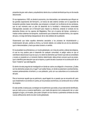 22
proyectos de gran valor urbano y arquitectónico dentro de un contexto territorial que hoy en día resulta
desconocido.
Si nos regresamos a 1920, en donde la economía y los intercambios, son elementos que influyen en
las grandes expansiones del ferrocarril, y la fuerza de este sistema contaba con la capacidad de
transportar grandes masas mercantiles, que empiezan a competir con la eficiencia de las carreteras,
que en ese momento eran un plan de desarrollo de la movilidad e interacciones comerciales
interregionales asociado con el ferrocarril para mejorar su eficiencia, evitando el contacto de los
elementos férreos con los vapores del Magdalena. Pero con el avance del tiempo, comienzan a
rivalizar ambos sistemas de transporte, ocasionando que el desarrollo industrial férreo y los vapores
del país, a lo largo del tiempo desaparezcan de la vida cotidiana de la población.
Ocasionando que todos aquellos elementos asociados a los procesos de industrialización y
modernización del país, cambie su forma y su función debido a la nulidad de uno de los elementos
que lo interconectaban y hacía que estos tuvieran un sentido.
En la actualidad nos enfrentamos a un mundo globalizado, con miras de cambio y afanes tecnológicos,
el cual es muy positivo para el desarrollo de cualquier comunidad, el peligro radica en que el
colombiano desconozca lo que es suyo y no valore los elementos que hicieron que este se consolidara
y tuviera un propósito en un momento histórico determinado; debe primero conocer que le es propio,
que lo identifica para descubrir que se le impone y a partir de esto si avanzar en la construcción de un
futuro “moderno” que está llegando.
Es dentro de esta pregunta de investigación en donde se vuelve una obligación, el reconocer ¿Cuáles
son los elementos propios de un lugar? Las huellas físicas, en donde se plasmaron acontecimientos,
sucesos pertenecientes al territorio y a una población, junto con sus costumbres en la construcción
del país.
Pero el reconocer aquello que es patrimonio, aquel legado de un pasado que se encuentra allí, pero
que simplemente no es tenido en cuenta, por los procesos económicos y la construcción de un anhelo
de progreso.
En este sentido, la tarea pues, es trabajar con el patrimonio que existe y el que está siendo identificado,
que por cierto ya es un avance significativo; y por medio del ejercicio de la restauración dar un valor
agregado al lugar y al inmueble, para poder competir con los mismos o parámetros similares de otras
nuevas edificaciones dentro de este mundo globalizado.
 