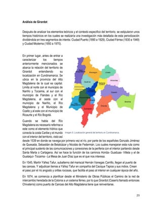 23
Análisis de Girardot
Después de analizar los elementos teóricos y el contexto especifico del territorio, se estipularon unos
tiempos históricos en los cuales se realizaría una investigación más detallada de esta periodización
dividiéndola en tres segmentos de interés: Ciudad Puerto (1890 a 1929), Ciudad Férrea (1930 a 1949)
y Ciudad Moderna (1950 a 1970).
En primer lugar, antes de entrar a
caracterizar los tiempos
anteriormente mencionados se
abarca la relación del territorio de
Girardot entendiendo su
localización en Cundinamarca. Se
ubica en la provincia del Alto
Magdalena de la cual es capital.
Limita al norte con el municipio de
Nariño y Tocaima, al sur con el
municipio de Flandes y el Río
Magdalena, al oeste con el
municipio de Nariño, el Río
Magdalena y el Municipio de
Coello y al este con el municipio de
Ricaurte y el Río Bogotá.
Cuando se habla del Río
Magdalena es necesario referirse a
este como el elemento hídrico que
conecta la costa Caribe y el mundo
con el interior del territorio, visto así
desde 1539 en donde se navega por primera vez el río, por parte de los españoles Gonzalo Jiménez
de Quesada, Sebastián de Belalcázar y Nicolás de Federmán. Los cuales manejaran esta ruta como
el principal sustento de las comunicaciones y conexiones de la periferia con el interior partiendo desde
Santa Marta o Cartagena. Así se hace la función de los caminos Honda- Guaduas- Villeta y el de
Guataquí- Tocaima - La Mesa de Juan Díaz que es el que nos interesa.
En 1545, Martín Yáñez Tafur, subalterno del mariscal Hernán Vanegas Carrillo, llegan al puerto de
las canoas. Y adjudican tierras a Yáñez Tafur en compañía del Cacique Tapice y sus indios. Crean
el paso por el río angosto y orillas rocosas, que facilita el paso al interior en cualquier época del año.
En 1874, se comienza a planificar desde el Ministerio de Obras Públicas el Camino de la red de
intercambio heredada de la Colonia a un sistema férreo, por lo que Girardot (Caserío llamado entonces
Chivaterra) como puerto de Canoas del Alto Magdalena tiene que reinventarse.
Imagen 8. Localización general del territorio en Cundinamarca.
 