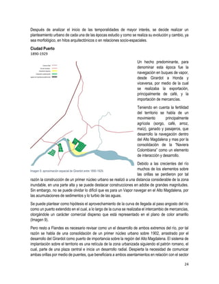 24
Después de analizar el inicio de las temporalidades de mayor interés, se decide realizar un
planteamiento urbano de cada una de las épocas estudio y como se realiza su evolución y cambio, ya
sea morfológico, en hitos arquitectónicos o en relaciones socio-espaciales.
Ciudad Puerto
1890-1929
Un hecho predominante, para
denominar esta época fue la
navegación en buques de vapor,
desde Girardot a Honda y
viceversa, por medio de la cual
se realizaba la exportación,
principalmente de café, y la
importación de mercancías.
Teniendo en cuenta la fertilidad
del territorio se habla de un
movimiento principalmente
agrícola (sorgo, café, arroz,
maíz), ganado y pasajeros, que
desarrollo la navegación dentro
del Alto Magdalena y mas por la
consolidación de la “Naviera
Colombiana” como un elemento
de interacción y desarrollo.
Debido a las crecientes del río
muchos de los elementos sobre
las orillas se perdieron por tal
razón la construcción de un primer núcleo urbano se realizó a una distancia considerable de la zona
inundable, en una parte alta y se puede destacar construcciones en adobe de grandes magnitudes.
Sin embargo, no se puede olvidar lo difícil que es para un Vapor navegar en el Alto Magdalena, por
las acumulaciones de sedimentos y lo turbio de las aguas.
Se puede plantear como hipótesis el aprovechamiento de la curva de llegada al paso angosto del río
como un puerto extendido en el cual, a lo largo de la curva se realizaba el intercambio de mercancías,
otorgándole un carácter comercial disperso que está representado en el plano de color amarillo
(Imagen 9).
Pero resto a Flandes es necesario revisar como un el desarrollo de ambos extremos del río, por tal
razón se habla de una consolidación de un primer núcleo urbano sobre 1902, arrastrado por el
desarrollo del Girardot como puerto de importancia sobre la región del Alto Magdalena. El sistema de
implantación sobre el territorio es una retícula de la zona urbanizada siguiendo el patrón romano, el
cual, parte de una plaza central e inicia un desarrollo radial. Despierta la necesidad de comunicar
ambas orillas por medio de puentes, que beneficiara a ambos asentamientos en relación con el sector
Imagen 9. aproximación espacial de Girardot entre 1890-1929.
 