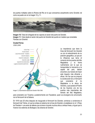 25
de puertos múltiples sobre la Riviera del Rio en lo que conocemos actualmente como Girardot, tal
como se puede ver en la imagen 10 y 11.
Imagen 10: Vista de la llegada de los vapores al sector del puerto de Girardot.
Imagen 11: Vista desde el sector del puerto de Girardot del puente en madera que conectaba
Flandes con Girardot.
Ciudad Férrea
1930-1949
La importancia que tiene la
línea del ferrocarril de Girardot
va con el entendimiento de su
posición geográfica, ya que por
la influencia que tenía el
comercio de los puertos del Alto
Magdalena y la forma
rudimentaria con la que se
transportaba la mercancía a la
capital del país, debían
encontrar una manera de hacer
este trayecto más eficiente y
eficaz. Así fue que se propuso
la construcción de un ferrocarril
que conectaría el río
Magdalena a la altura de
Girardot, y que poseía el Puerto
de los Guamos uno de los
puertos más importantes del
tránsito del Alto Magdalena,
para conectarlo con Tocaima y posteriormente con Facatativá, quien se encargaría de comunicarlo
con el ferrocarril de la Sabana.
En 1919 casi 20 años después de inaugurado el ferrocarril de Girardot, comienza a construirse el
ferrocarril del Tolima, el cual se enlaza al sistema de la línea de Girardot, al establecer en el <<Paso
de Flandes>> una serie de talleres que sirvieron durante muchos años a ambas líneas, al igual que lo
hicieron los sistemas de Bodegas a las afueras de Girardot.
Imagen 12. Aproximación espacial de Girardot 1930-1949.
 