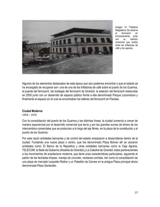 27
Imagen 14. Trilladora
Magdalena. Se observa
el ferrocarril en
funcionamiento, junto
con la relación
comercial que existía
entre las trilladoras de
café y los vapores.
Algunos de los elementos destacados de esta época que aún podemos encontrar o que el estado se
ha encargado de recuperar son: una de una de las trilladoras de café sobre el puerto de los Guamos,
el puente del ferrocarril, las bodegas del ferrocarril de Girardot, la estación del ferrocarril restaurada
en 2005 junto con un desarrollo de espacio público frente a ella denominado Parque Locomotora y
finalmente el espacio en el cual se encontraban los talleres del ferrocarril en Flandes.
Ciudad Moderna
1950 – 1970
Con la consolidación del puerto de los Guamos y las distintas líneas, la ciudad comenzó a crecer de
manera exponencial por el desarrollo comercial que tenía y por las grandes sumas de dinero de los
intercambios comerciales que se producían a lo largo del eje férreo, en la plaza de la constitución y el
puerto de los Guamos.
Por esta razón entidades bancarias y de control del estado empezaron a desarrollarse dentro de la
ciudad. Fundando una nueva plaza o centro, que fue denominado Plaza Bolívar allí se ubicaron
entidades como: El Banco de la Republica y otras entidades bancarias como la Caja Agraria,
TELECOM, la Sede de Gobierno (Alcaldía de Girardot) y La Catedral de Girardot, todos pertenecientes
a los movimientos de arquitectura moderna, que tiene unas características particulares, siguiendo el
patrón de las fachadas limpias, manejo de concreto, ventanas corridas. Así como la consolidación de
una plaza de mercado Leopoldo Rother y un Pabellón de Carnes en la antigua Plaza principal ahora
denominada Plaza Santander.
 