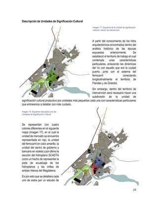 29
Descripción de Unidades de Significación Cultural
A partir del conocimiento de los hitos
arquitectónicos encontrados dentro del
análisis histórico de las épocas
expuestas anteriormente. Se
estableció el territorio de trabajo el cual
contempla unas características
particulares, enlazando las dinámicas
del río con aquello que era la ciudad
puerto, junto con el sistema del
ferrocarril conectando
longitudinalmente el territorio de
Flandes y de Girardot.
Sin embargo, dentro del territorio de
intervención será necesario hacer una
subdivisión de la unidad de
significación cultural productivo por unidades más pequeñas cada una con características particulares
que entraremos a detallar con más cuidado.
Se representan con cuatro
colores diferentes en el siguiente
mapa (imagen 17), en el cual la
unidad de mercado se encuentra
representada en rojo, la unidad
del ferrocarril en color amarillo, la
unidad del centro de gobierno y
bancario en violeta y por último la
sección del hidroplano SCADTA
como un hecho de representar la
pista de acuatizaje de los
hidroplanos y las orillas de
ambas riberas del Magdalena.
Es por esto que se detallara cada
uno de estos por un estudio de
Imagen 17. Esquema de la Unidad de significación
cultural o sector de intervención
Imagen 18. Esquema descriptivo con las
Unidades de Significación Cultural
 