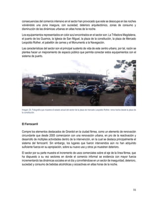 31
consecuencias del comercio intensivo en el sector han provocado que este se desocupe en las noches
volviéndolo una zona insegura, con suciedad, deterioro arquitectónico, zonas de consumo y
disminución de las dinámicas urbanas en altas horas de la noche.
Los equipamientos representados en color azul encontrados en el sector son: La Trilladora Magdalena,
el puerto de los Guamos, la Iglesia de San Miguel, la plaza de la constitución, la plaza de Mercado
Leopoldo Rother, el pabellón de carnes y el Monumento a la Navegación.
Las características del sector son el principal sustento de vida de este centro urbano, por tal, razón se
plantea hacer un mejoramiento de espacio público que permita conectar estos equipamientos con el
sistema de puerto.
Imagen 20. Fotografía que muestra el estado actual del sector de la plaza de mercado Leopoldo Rother. toma hecha desde la plaza de
la constitución.
El Ferrocarril
Compre los elementos destacados de Girardot en la ciudad férrea, como un elemento de renovación
circundante que desde 2005 comenzaron con una renovación urbana, en pro de la reactivación y
desarrollo de múltiples actividades dentro de la intervención, en la cual se destaca principalmente el
sistema del ferrocarril. Sin embargo, los lugares que fueron intervenidos aún no han adquirido
suficiente fuerza en su apropiación, sobre su nuevo uso y otros ya muestran deterioro.
El sector por su parte muestra el incremento de usos comerciales sobre el eje de la línea férrea, que
ha dispuesto a su vez sectores en donde el comercio informal se evidencia con mayor fuerza
incrementando las dinámicas sociales en el día y convirtiéndose en un sector de inseguridad, deterioro,
suciedad y consumo de bebidas alcohólicas y sicoactivas en altas horas de la noche.
 